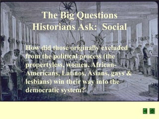 The Big Questions
  Historians Ask: Social

How did those originally excluded
from the political process (the
propertyless, women, African-
Americans, Latinos, Asians, gays &
lesbians) win their way into the
democratic system?
 