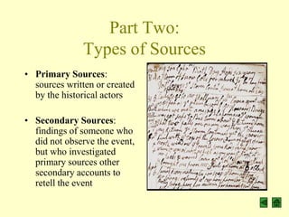 Part Two:
              Types of Sources
• Primary Sources:
  sources written or created
  by the historical actors

• Secondary Sources:
  findings of someone who
  did not observe the event,
  but who investigated
  primary sources other
  secondary accounts to
  retell the event
 