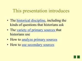 This presentation introduces
• The historical discipline, including the
  kinds of questions that historians ask
• The variety of primary sources that
  historians use
• How to analyze primary sources
• How to use secondary sources
 