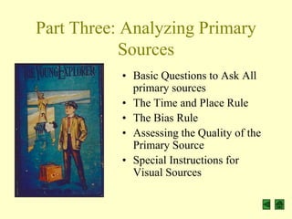 Part Three: Analyzing Primary
           Sources
           • Basic Questions to Ask All
             primary sources
           • The Time and Place Rule
           • The Bias Rule
           • Assessing the Quality of the
             Primary Source
           • Special Instructions for
             Visual Sources
 