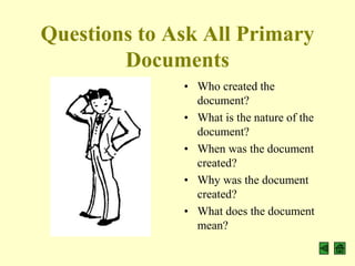 Questions to Ask All Primary
        Documents
              • Who created the
                document?
              • What is the nature of the
                document?
              • When was the document
                created?
              • Why was the document
                created?
              • What does the document
                mean?
 