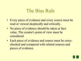 The Bias Rule
• Every piece of evidence and every source must be
  read or viewed skeptically and critically.
• No piece of evidence should be taken at face
  value. The creator's point of view must be
  considered.
• Each piece of evidence and source must be cross-
  checked and compared with related sources and
  pieces of evidence.
 