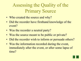 Assessing the Quality of the
         Primary Source
• Who created the source and why?
• Did the recorder have firsthand knowledge of the
  event?
• Was the recorder a neutral party?
• Was the source meant to be public or private?
• Did the recorder wish to inform or persuade others?
• Was the information recorded during the event,
  immediately after the event, or after some lapse of
  time?
 