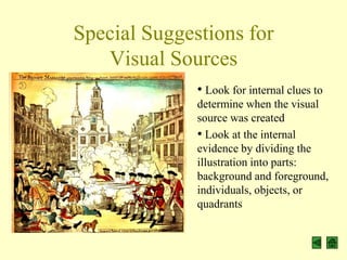Special Suggestions for
   Visual Sources
              • Look for internal clues to
              determine when the visual
              source was created
              • Look at the internal
              evidence by dividing the
              illustration into parts:
              background and foreground,
              individuals, objects, or
              quadrants
 