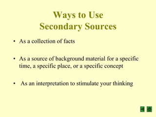 Ways to Use
           Secondary Sources
• As a collection of facts

• As a source of background material for a specific
  time, a specific place, or a specific concept

• As an interpretation to stimulate your thinking
 