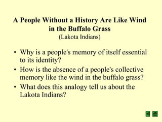 A People Without a History Are Like Wind
          in the Buffalo Grass
               (Lakota Indians)

• Why is a people's memory of itself essential
  to its identity?
• How is the absence of a people's collective
  memory like the wind in the buffalo grass?
• What does this analogy tell us about the
  Lakota Indians?
 