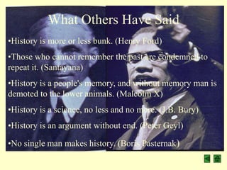 What Others Have Said
•History is more or less bunk. (Henry Ford)
•Those who cannot remember the past are condemned to
repeat it. (Santayana)
•History is a people's memory, and without memory man is
demoted to the lower animals. (Malcolm X)
•History is a science, no less and no more. (J.B. Bury)
•History is an argument without end. (Peter Geyl)

•No single man makes history. (Boris Pasternak)
 