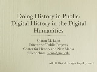 Doing History in Public:
Digital History in the Digital
         Humanities
             Sharon M. Leon
       Director of Public Projects
    Center for History and New Media
      @sleonchnm, sleon@gmu.edu

                    MITH Digital Dialogue (April 13, 2010)
 