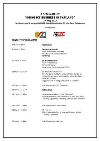 A SEMINAR ON
               “DOING ICT BUSINESS IN THAILAND”
                                     14thMay 2012
   Paris Room, Level 3, Menara MATRADE, Jalan Khidmat Usaha, Off Jalan Duta, Kuala Lumpur

                                       In collaboration:




TENTATIVE PROGRAMME
9.00am – 9.30am                     Registration

9.30am – 9.45am                     Welcoming remarks
                                    Puan Sharimahton Mat Saleh
                                    Director of E & E and ICT Section
                                    MATRADE

9.45am – 10.00am                    MDEC Presentation
                                    Puan Yuszaina Usop
                                    Senior Manager,
                                    Growth and Development INFOTECH

10.00am – 10.45am                   Dr. Thanachart Numnonda
                                    Director General of Software Park Thailand under the
                                    National Science and Technology Development Agency
                                    (NSTDA), Thailand
                                    “Opportunities in Doing ICT Business in Thailand”

10.45am – 11.00am                   Q & A Session with Dr. Thanachart

11.00am – 11.15am                   Coffee Break

11.15am – 11.45am                   Yang Berbahagia Dato’ Praba Thiagarajah
                                    Founder and Chief Executive Officer of Basis Bay Group
                                    “Sharing Experience: Operating ICT Business in Thailand”


11.45am – 12.00pm                   Q & A Session with Dato’ Praba

12.00pm – 12.30pm                   Mr. P.K. Lim
                                    Chief Executive Officer of Smartag Solutions Berhad
                                    “Sharing Experience”


12.30pm – 12.45pm                   Q & A Session with Mr. Lim
 