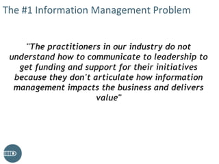 The #1 Information Management Problem
"The practitioners in our industry do not
understand how to communicate to leadership to
get funding and support for their initiatives
because they don't articulate how information
management impacts the business and delivers
value"
 