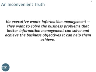 An Inconvenient Truth
No executive wants information management —
they want to solve the business problems that
better information management can solve and
achieve the business objectives it can help them
achieve.
6
 