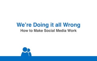 We’re Doing it all Wrong
 How to Make Social Media Work
 