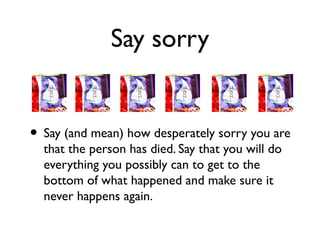 Say sorry 
• Say (and mean) how desperately sorry you are 
that the person has died. Say that you will do 
everything you possibly can to get to the 
bottom of what happened and make sure it 
never happens again. 
 