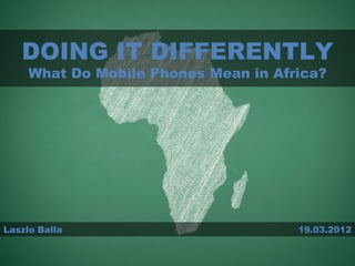 DOING IT DIFFERENTLY
     What Do Mobile Phones Mean in Africa?




Laszlo Balla                          19.03.2012
 