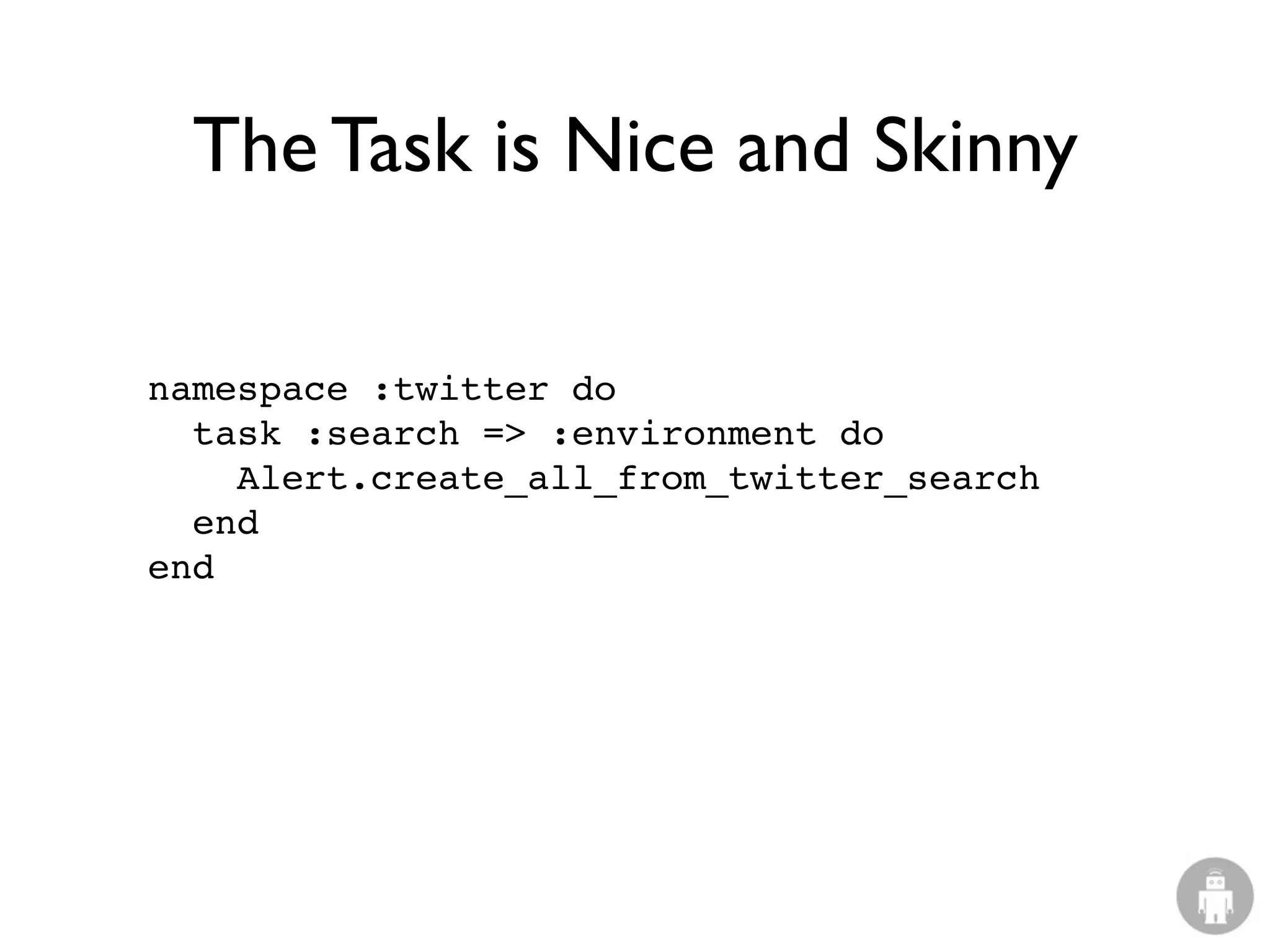The Task is Nice and Skinny

namespace :twitter do
  task :search => :environment do
    Alert.create_all_from_twitter_search
  end
end
 