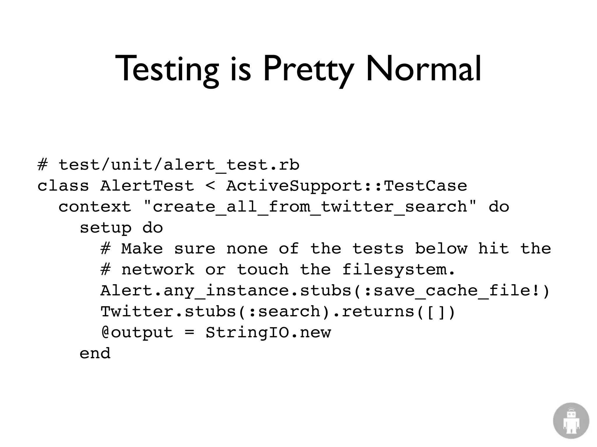 Testing is Pretty Normal

# test/unit/alert_test.rb
class AlertTest < ActiveSupport::TestCase
  context "create_all_from_twitter_search" do
    setup do
      # Make sure none of the tests below hit the
      # network or touch the filesystem.
      Alert.any_instance.stubs(:save_cache_file!)
      Twitter.stubs(:search).returns([])
      @output = StringIO.new
    end
 