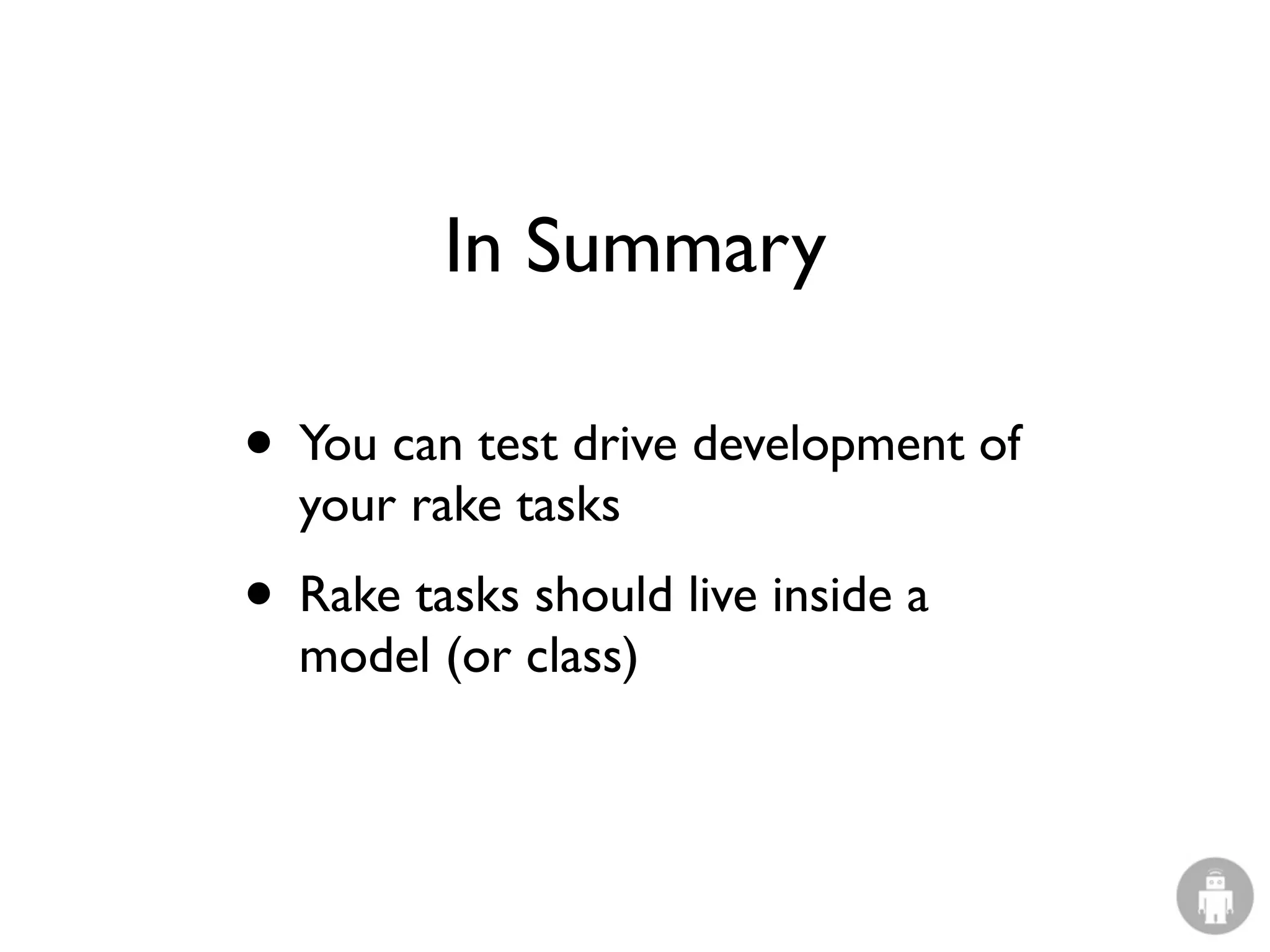 In Summary

• You can test drive development of
  your rake tasks
• Rake tasks should live inside a
  model (or class)
 