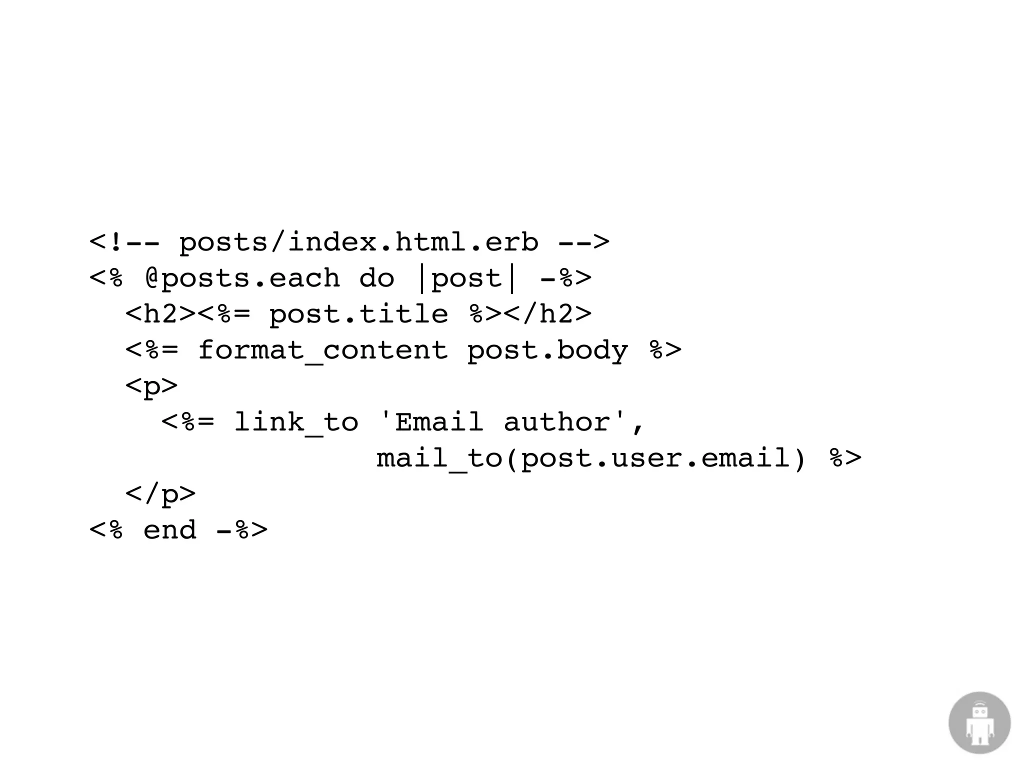 <!-- posts/index.html.erb -->
<% @posts.each do |post| -%>
  <h2><%= post.title %></h2>
  <%= format_content post.body %>
  <p>
    <%= link_to 'Email author',
                mail_to(post.user.email) %>
  </p>
<% end -%>
 