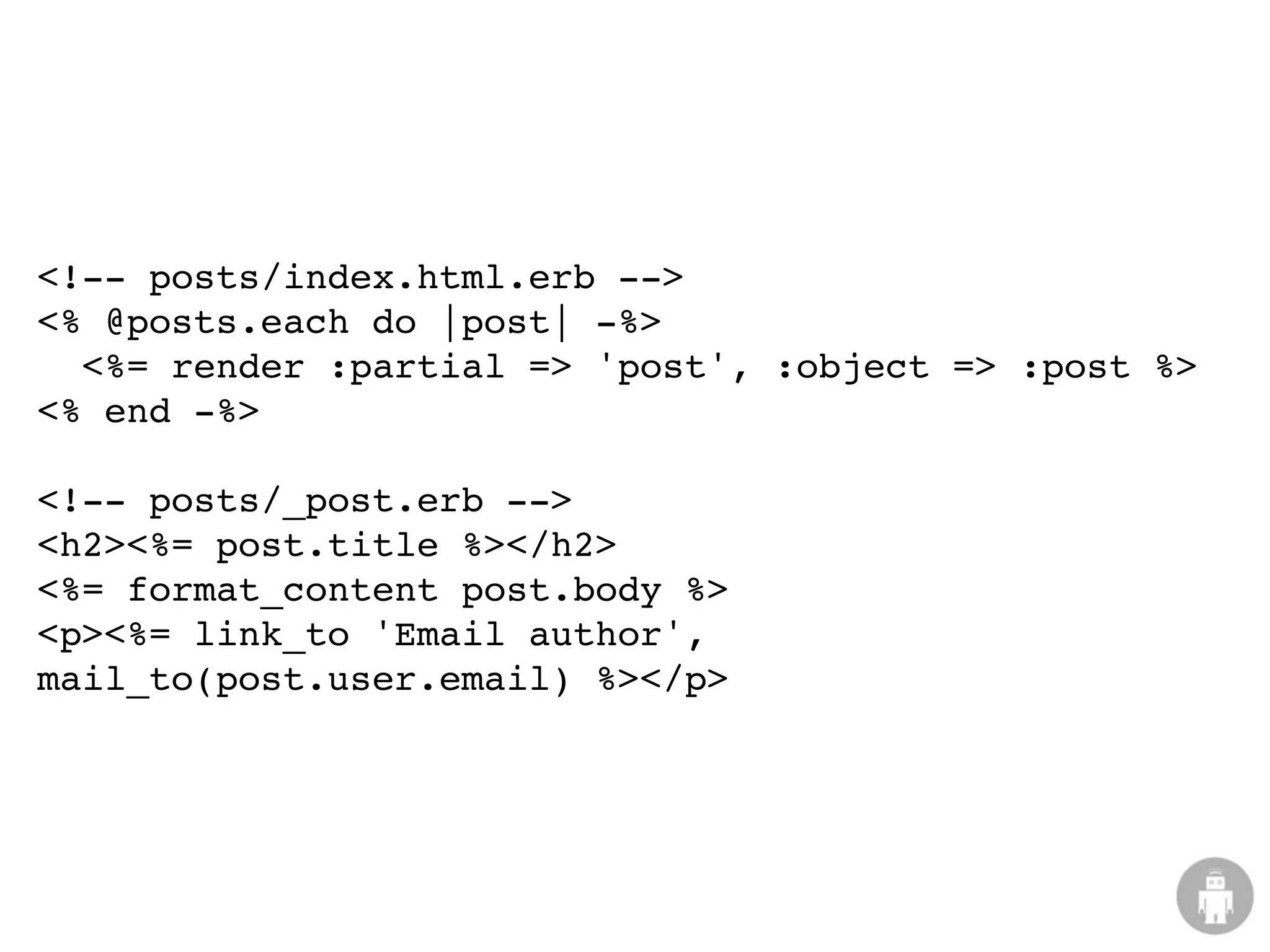 <!-- posts/index.html.erb -->
<% @posts.each do |post| -%>
  <%= render :partial => 'post', :object => :post %>
<% end -%>

<!-- posts/_post.erb -->
<h2><%= post.title %></h2>
<%= format_content post.body %>
<p><%= link_to 'Email author',
mail_to(post.user.email) %></p>
 