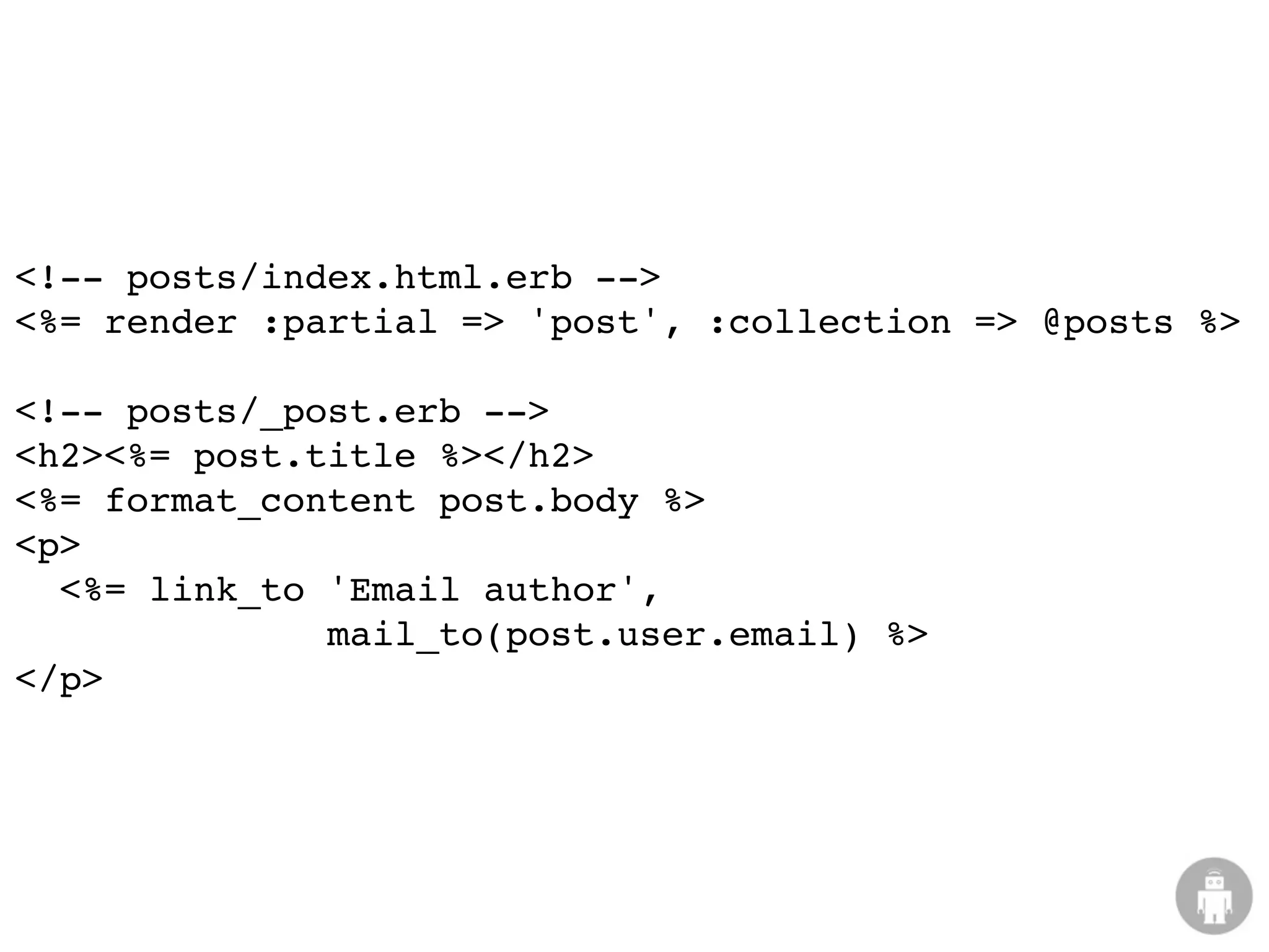 <!-- posts/index.html.erb -->
<%= render :partial => 'post', :collection => @posts %>

<!-- posts/_post.erb -->
<h2><%= post.title %></h2>
<%= format_content post.body %>
<p>
  <%= link_to 'Email author',
              mail_to(post.user.email) %>
</p>
 
