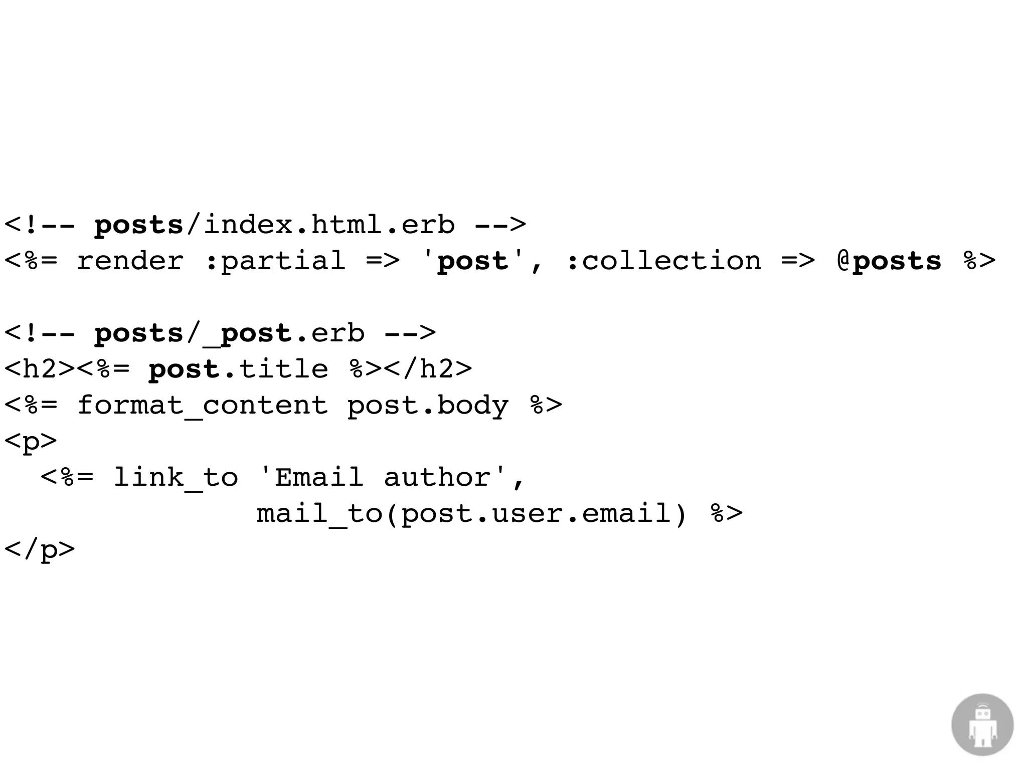 <!-- posts/index.html.erb -->
<%= render :partial => 'post', :collection => @posts %>

<!-- posts/_post.erb -->
<h2><%= post.title %></h2>
<%= format_content post.body %>
<p>
  <%= link_to 'Email author',
              mail_to(post.user.email) %>
</p>
 