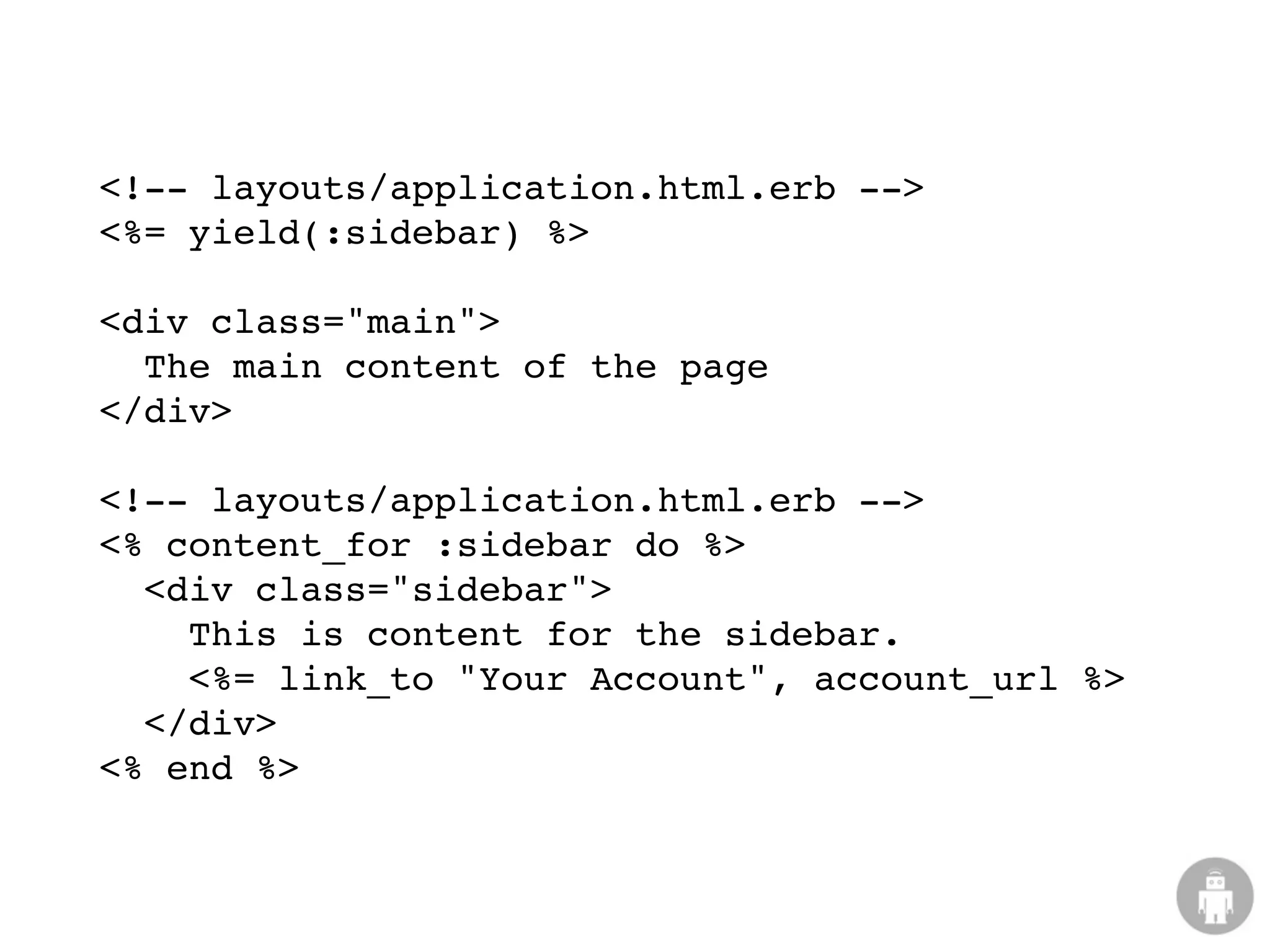 <!-- layouts/application.html.erb -->
<%= yield(:sidebar) %>

<div class="main">
  The main content of the page
</div>

<!-- layouts/application.html.erb -->
<% content_for :sidebar do %>
  <div class="sidebar">
    This is content for the sidebar.
    <%= link_to "Your Account", account_url %>
  </div>
<% end %>
 