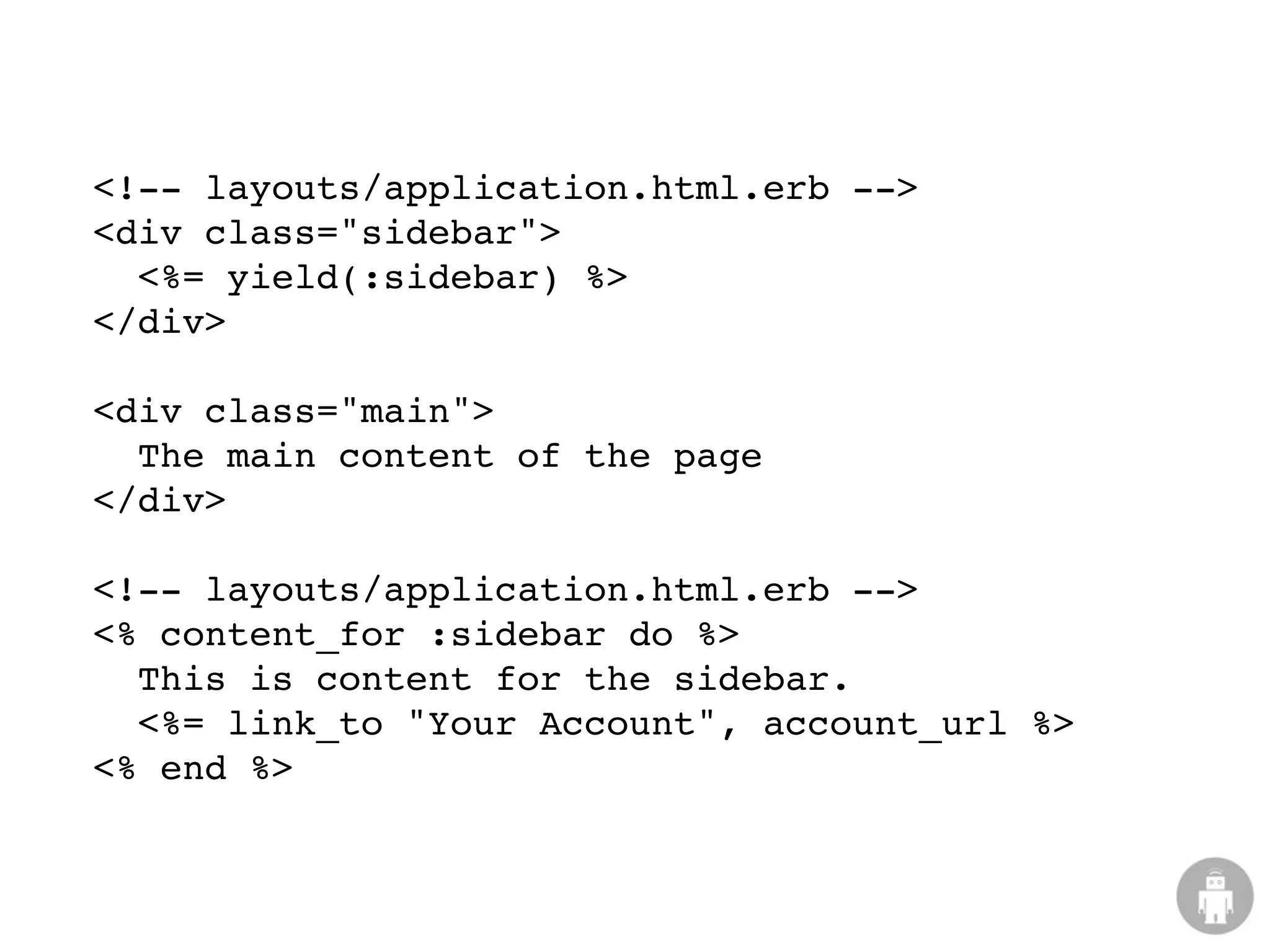 <!-- layouts/application.html.erb -->
<div class="sidebar">
  <%= yield(:sidebar) %>
</div>

<div class="main">
  The main content of the page
</div>

<!-- layouts/application.html.erb -->
<% content_for :sidebar do %>
  This is content for the sidebar.
  <%= link_to "Your Account", account_url %>
<% end %>
 