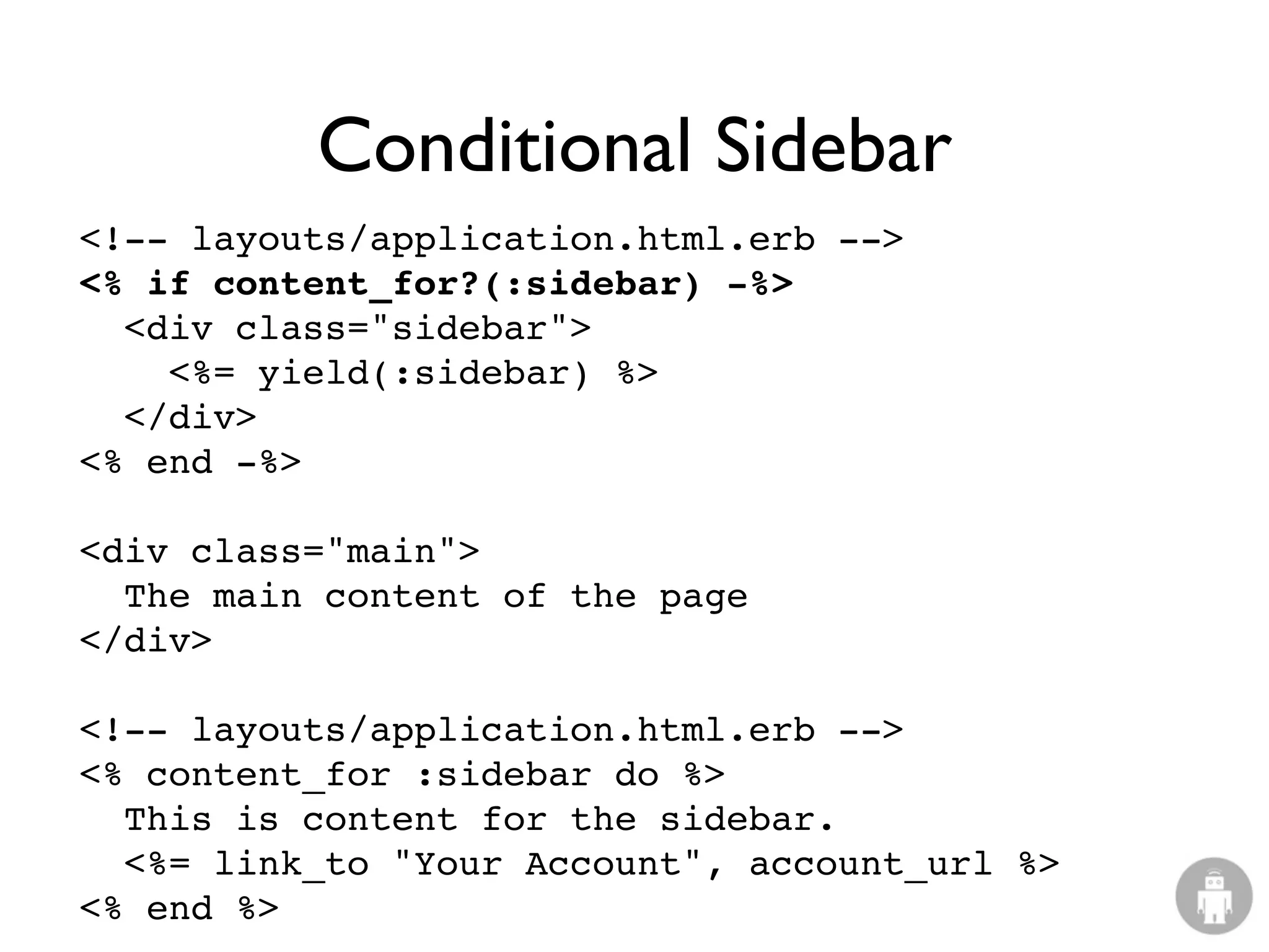 Conditional Sidebar
<!-- layouts/application.html.erb -->
<% if content_for?(:sidebar) -%>
  <div class="sidebar">
    <%= yield(:sidebar) %>
  </div>
<% end -%>

<div class="main">
  The main content of the page
</div>

<!-- layouts/application.html.erb -->
<% content_for :sidebar do %>
  This is content for the sidebar.
  <%= link_to "Your Account", account_url %>
<% end %>
 