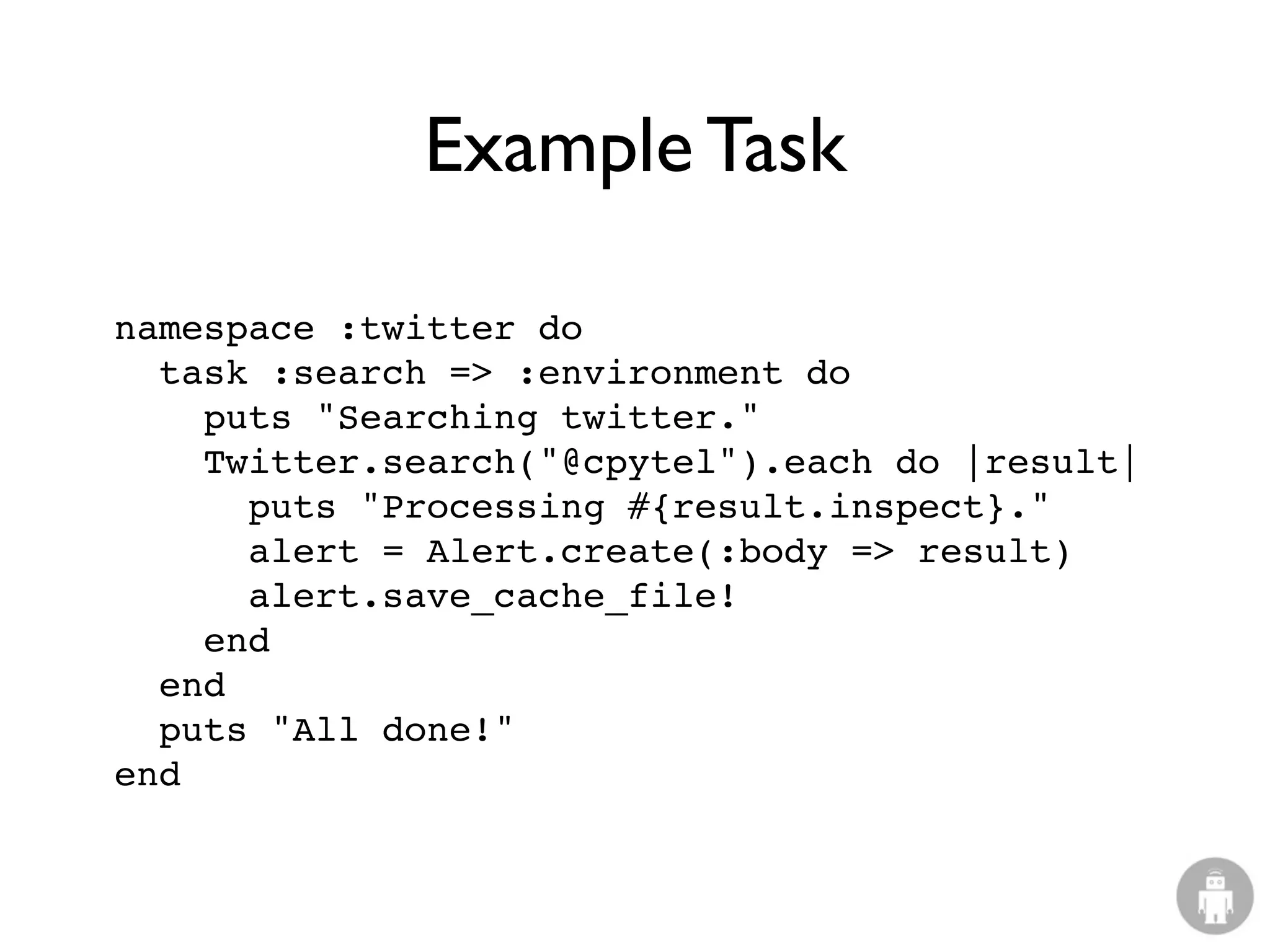 Example Task

namespace :twitter do
  task :search => :environment do
    puts "Searching twitter."
    Twitter.search("@cpytel").each do |result|
      puts "Processing #{result.inspect}."
      alert = Alert.create(:body => result)
      alert.save_cache_file!
    end
  end
  puts "All done!"
end
 