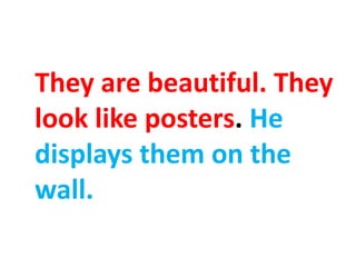 They are beautiful. They
look like posters. He
displays them on the
wall.
 