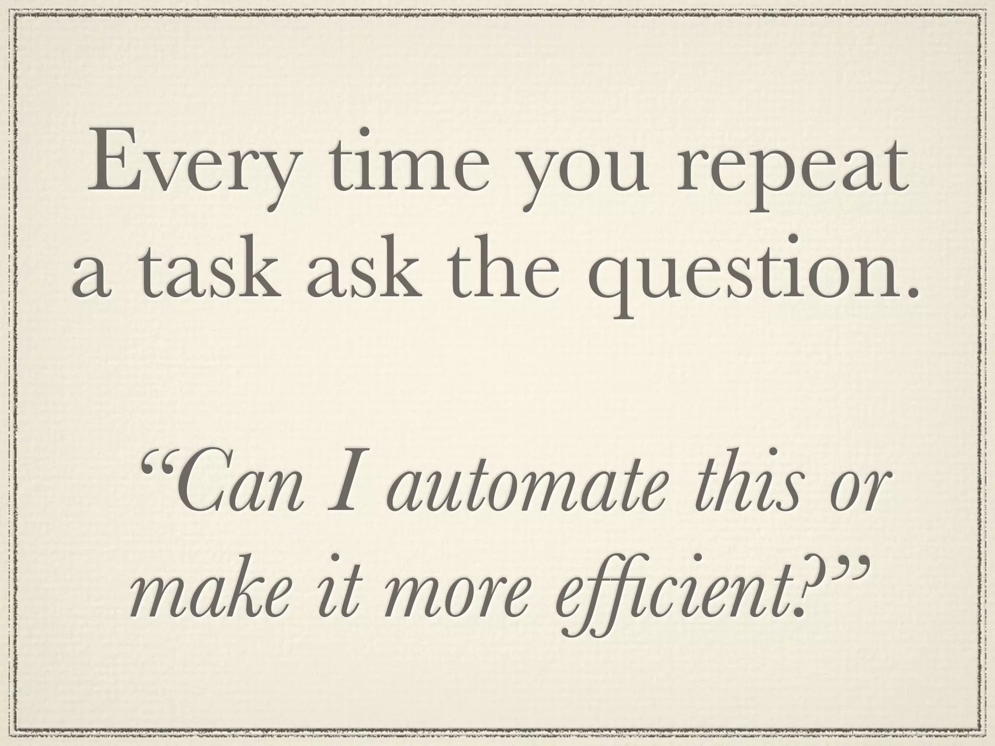 Every time you repeat
a task ask the question.
“Can I automate this or
make it more efficient?”