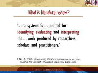 What is literature review?

‘…a systematic…method for
identifying, evaluating and interpreting
the…work produced by researchers,
scholars and practitioners.’



           Abd Karim Alias@2010 [akarim@usm.my]
 