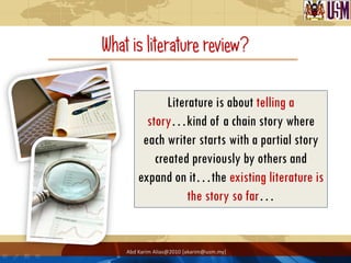 What is literature review?

               Literature is about telling a
          story…kind of a chain story where
         each writer starts with a partial story
            created previously by others and
        expand on it…the existing literature is
                    the story so far…


    Abd Karim Alias@2010 [akarim@usm.my]
 