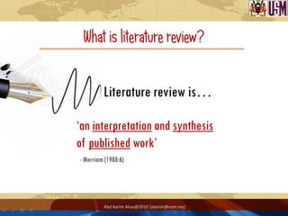 What is literature review?


         Literature review is…

„an interpretation and synthesis
of published work‟
- Merriam (1988:6)




         Abd Karim Alias@2010 [akarim@usm.my]
 