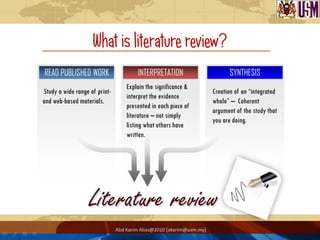 What is literature review?
READ PUBLISHED WORK                    INTERPRETATION                       SYNTHESIS
                                   Explain the significance &
Study a wide range of print-                                          Creation of an “integrated
                                   interpret the evidence
and web-based materials.                                              whole” – Coherent
                                   presented in each piece of
                                                                      argument of the study that
                                   literature – not simply
                                                                      you are doing.
                                   listing what others have
                                   written.




                               Abd Karim Alias@2010 [akarim@usm.my]
 