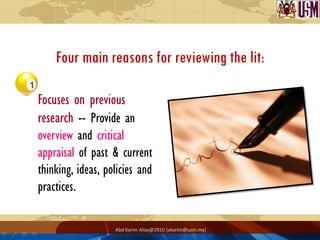 Four main reasons for reviewing the lit:

Focuses on previous
research -- Provide an
overview and critical
appraisal of past & current
thinking, ideas, policies and
practices.

                   Abd Karim Alias@2010 [akarim@usm.my]
 