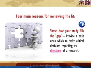 Four main reasons for reviewing the lit:

                                   Shows how your study fills
                                   the “gap’ -- Provide a basis
                                   upon which to make critical
                                   decisions regarding the
                                   directions of a research.


           Abd Karim Alias@2010 [akarim@usm.my]
 