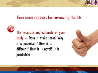 Four main reasons for reviewing the lit:

The necessity and rationale of your
study – Does it make sense? Why
it is important? How it is
different? How it is novel? Is it
justifiable?


             Abd Karim Alias@2010 [akarim@usm.my]
 