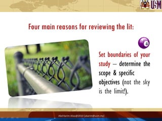 Four main reasons for reviewing the lit:


                                          Set boundaries of your
                                          study – determine the
                                          scope & specific
                                          objectives (not the sky
                                          is the limit!).


           Abd Karim Alias@2010 [akarim@usm.my]
 