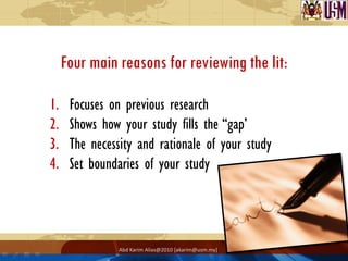 Four main reasons for reviewing the lit:

1.    Focuses on previous research
2.    Shows how your study fills the “gap’
3.    The necessity and rationale of your study
4.    Set boundaries of your study




                Abd Karim Alias@2010 [akarim@usm.my]
 