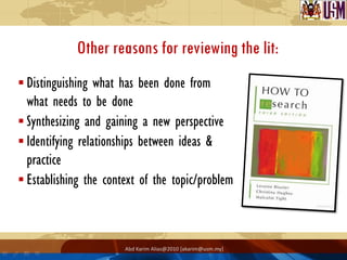 Other reasons for reviewing the lit:
 Distinguishing what has been done from
  what needs to be done
 Synthesizing and gaining a new perspective
 Identifying relationships between ideas &
  practice
 Establishing the context of the topic/problem



                       Abd Karim Alias@2010 [akarim@usm.my]
 