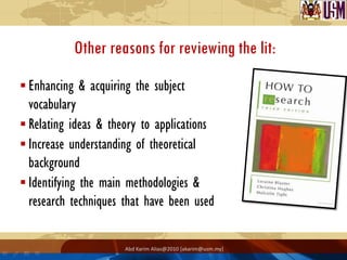 Other reasons for reviewing the lit:
 Enhancing & acquiring the subject
  vocabulary
 Relating ideas & theory to applications
 Increase understanding of theoretical
  background
 Identifying the main methodologies &
  research techniques that have been used

                      Abd Karim Alias@2010 [akarim@usm.my]
 