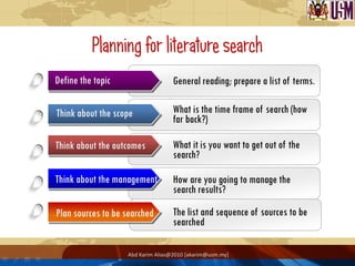 Planning for literature search
Define the topic                   General reading; prepare a list of terms.

Think about the scope              What is the time frame of search (how
                                   far back?)

Think about the outcomes           What it is you want to get out of the
                                   search?

Think about the management         How are you going to manage the
                                   search results?

Plan sources to be searched        The list and sequence of sources to be
                                   searched

                   Abd Karim Alias@2010 [akarim@usm.my]
 
