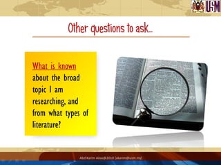 Other questions to ask…

What is known
about the broad
topic I am
researching, and
from what types of
literature?


               Abd Karim Alias@2010 [akarim@usm.my]
 