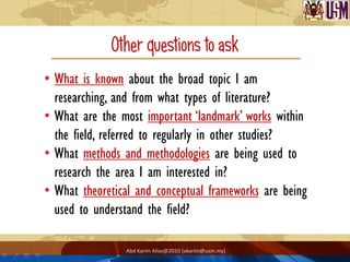 Other questions to ask
• What is known about the broad topic I am
  researching, and from what types of literature?
• What are the most important ‘landmark’ works within
  the field, referred to regularly in other studies?
• What methods and methodologies are being used to
  research the area I am interested in?
• What theoretical and conceptual frameworks are being
  used to understand the field?

                Abd Karim Alias@2010 [akarim@usm.my]
 
