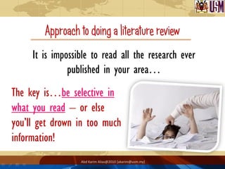 Approach to doing a literature review
     It is impossible to read all the research ever
               published in your area…
The key is…be selective in
what you read – or else
you’ll get drown in too much
information!
                  Abd Karim Alias@2010 [akarim@usm.my]
 