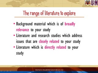 The range of literature to explore
• Background material which is of broadly
  relevance to your study
• Literature and research studies which address
  issues that are closely related to your study
• Literature which is directly related to your
  study


               Abd Karim Alias@2010 [akarim@usm.my]
 