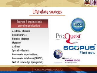 Literature sources
    Sources & organizations
     providing publications
Academic libraries
Public libraries
National libraries
Museums
Archives
Special collections
Commercial organizations
Commercial databases (SCOPUS,
Web of knowledge, Springerlink)

                      Abd Karim Alias@2010 [akarim@usm.my]
 