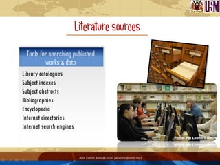 Literature sources
 Tools for searching published
         works & data
Library catalogues
Subject indexes
Subject abstracts
Bibliographies
Encyclopedia
Internet directories
Internet search engines



                           Abd Karim Alias@2010 [akarim@usm.my]
 