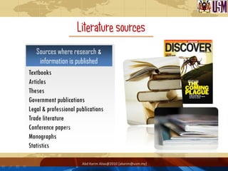Literature sources
   Sources where research &
      information is published
Textbooks
Articles
Theses
Government publications
Legal & professional publications
Trade literature
Conference papers
Monographs
Statistics

                       Abd Karim Alias@2010 [akarim@usm.my]
 